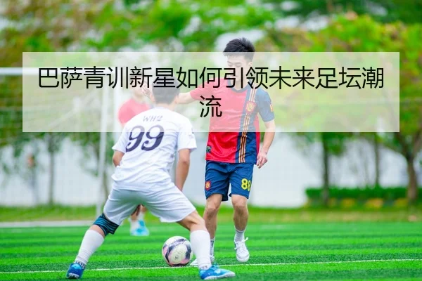 巴萨青训新星如何引领未来足坛潮流