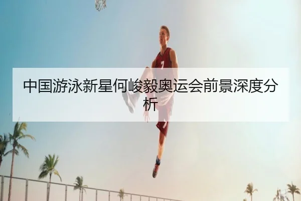 中国游泳新星何峻毅奥运会前景深度分析